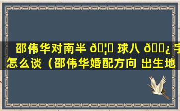 邵伟华对南半 🦆 球八 🌿 字怎么谈（邵伟华婚配方向 出生地）